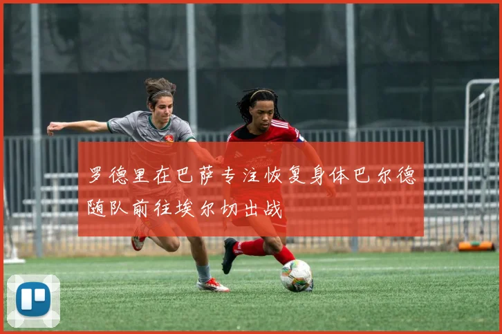 罗德里在巴萨专注恢复身体巴尔德随队前往埃尔切出战