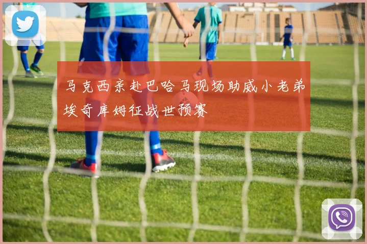 马克西亲赴巴哈马现场助威小老弟埃奇库姆征战世预赛