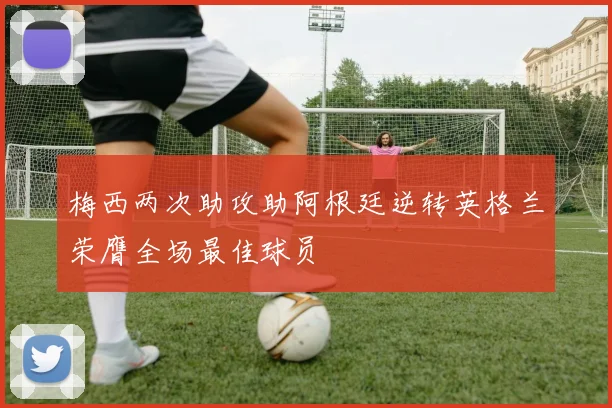 梅西两次助攻助阿根廷逆转英格兰荣膺全场最佳球员