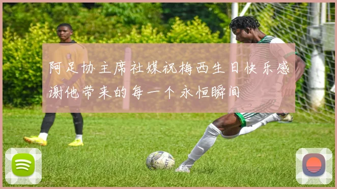 阿足协主席社媒祝梅西生日快乐感谢他带来的每一个永恒瞬间