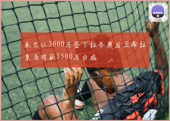 米兰以3000万签下拉齐奥后卫希拉皇马将获1500万分成