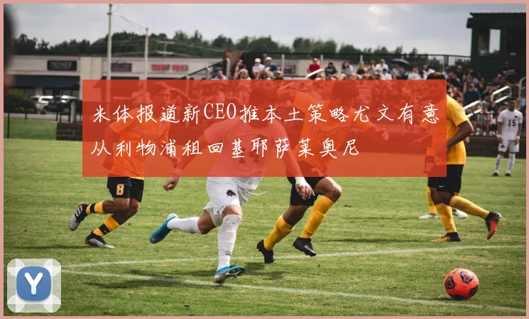 米体报道新CEO推本土策略尤文有意从利物浦租回基耶萨莱奥尼