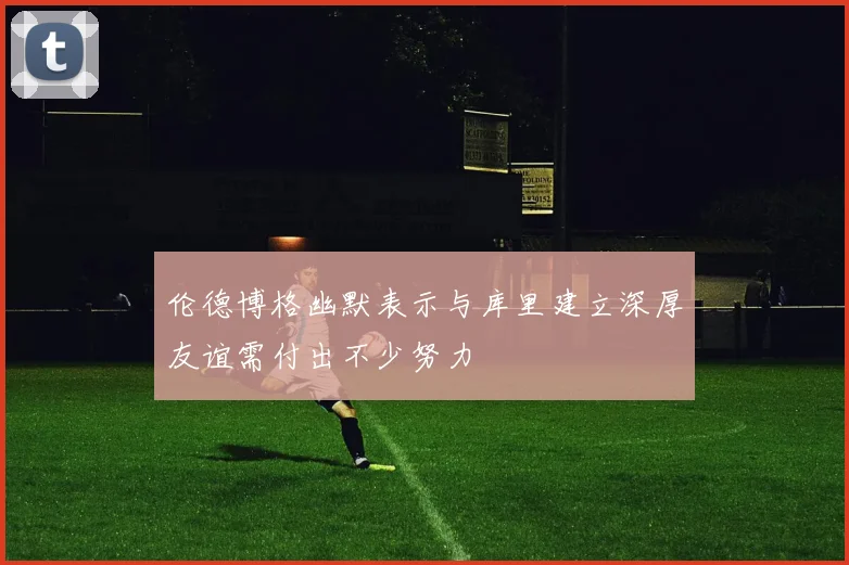 伦德博格幽默表示与库里建立深厚友谊需付出不少努力