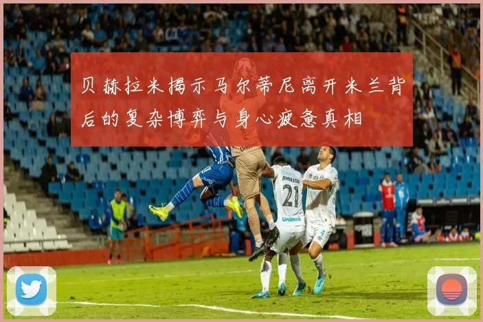 贝赫拉米揭示马尔蒂尼离开米兰背后的复杂博弈与身心疲惫真相