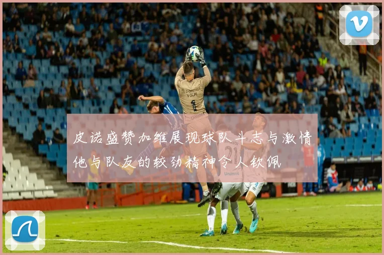 皮诺盛赞加维展现球队斗志与激情他与队友的较劲精神令人钦佩