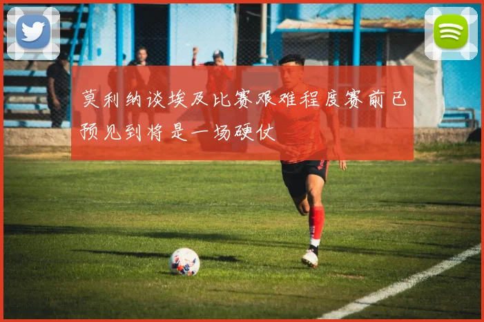 莫利纳谈埃及比赛艰难程度赛前已预见到将是一场硬仗