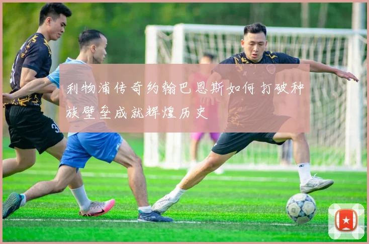 利物浦传奇约翰巴恩斯如何打破种族壁垒成就辉煌历史