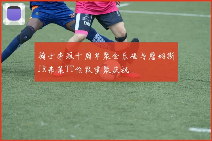 骑士夺冠十周年聚会乐福与詹姆斯JR弗莱TT伦敦重聚庆祝