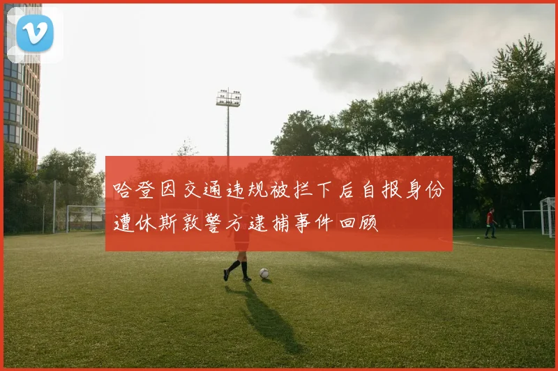 哈登因交通违规被拦下后自报身份遭休斯敦警方逮捕事件回顾