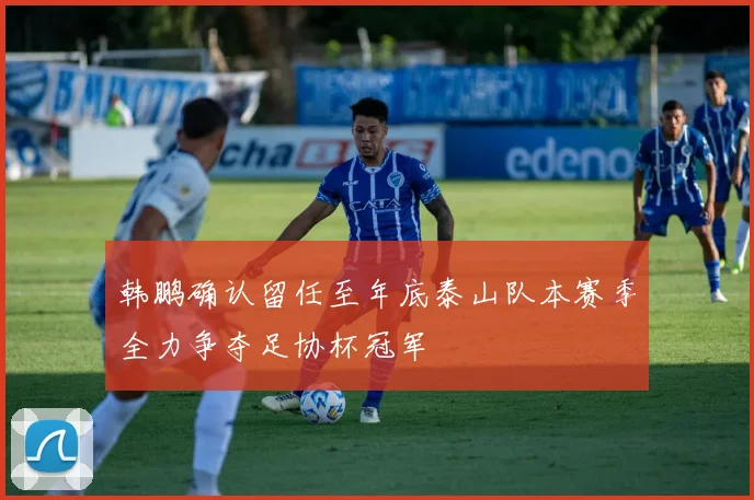 韩鹏确认留任至年底泰山队本赛季全力争夺足协杯冠军