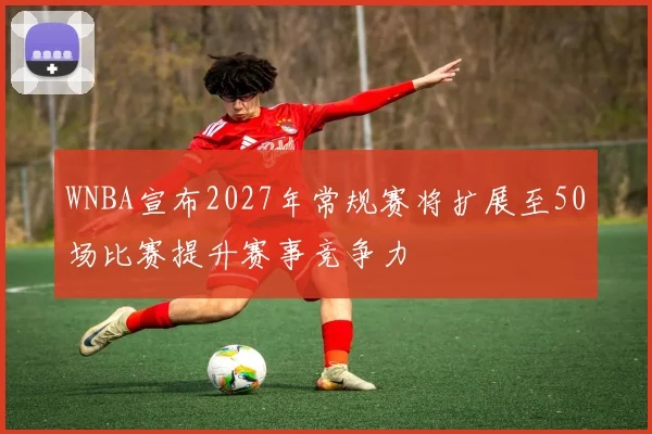WNBA宣布2027年常规赛将扩展至50场比赛提升赛事竞争力