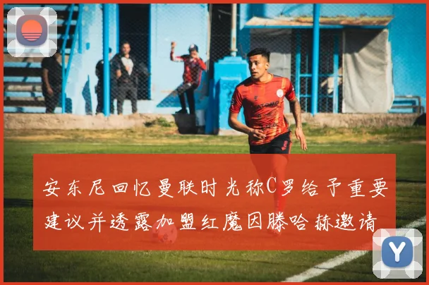 安东尼回忆曼联时光称C罗给予重要建议并透露加盟红魔因滕哈赫邀请