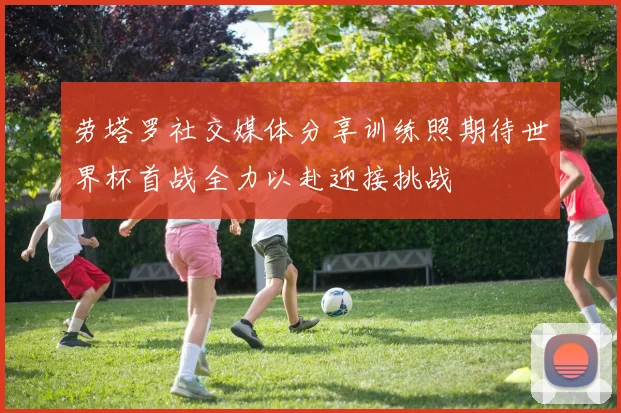 劳塔罗社交媒体分享训练照期待世界杯首战全力以赴迎接挑战