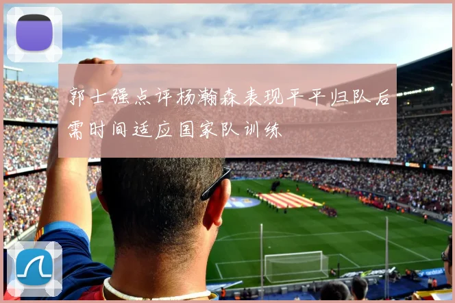 郭士强点评杨瀚森表现平平归队后需时间适应国家队训练