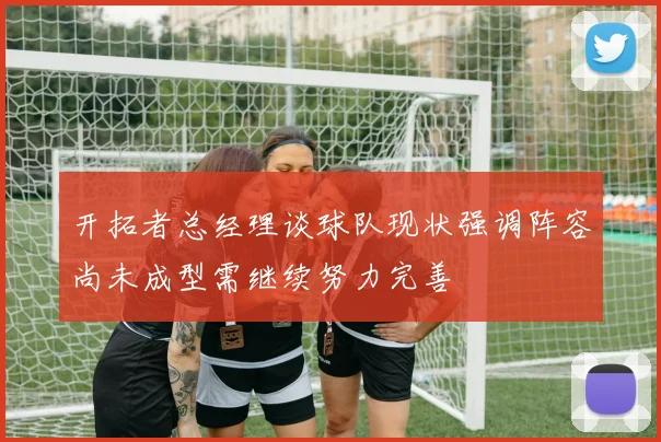 开拓者总经理谈球队现状强调阵容尚未成型需继续努力完善