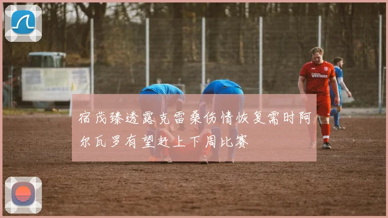 宿茂臻透露克雷桑伤情恢复需时阿尔瓦罗有望赶上下周比赛