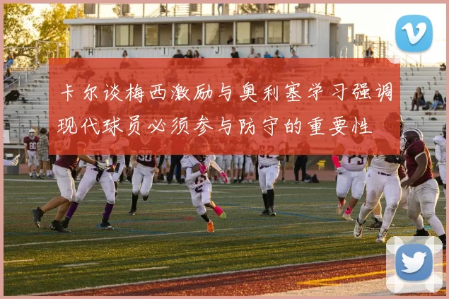 卡尔谈梅西激励与奥利塞学习强调现代球员必须参与防守的重要性
