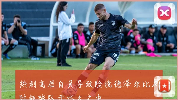 热刺高层自负导致险境德泽尔比及时救球队于水火之中