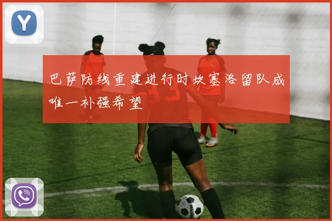 巴萨防线重建进行时坎塞洛留队成唯一补强希望