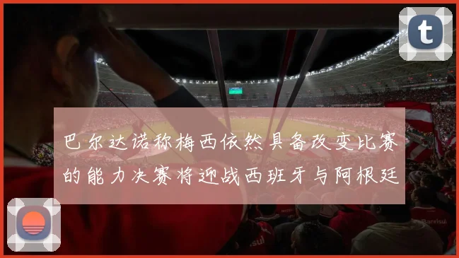 巴尔达诺称梅西依然具备改变比赛的能力决赛将迎战西班牙与阿根廷