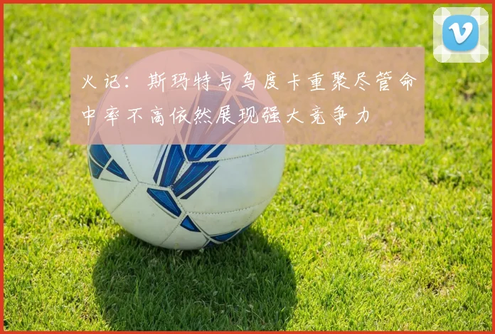 火记：斯玛特与乌度卡重聚尽管命中率不高依然展现强大竞争力