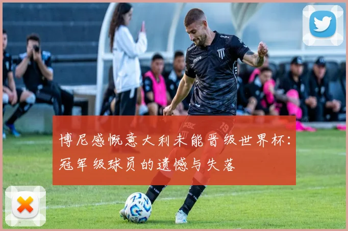 博尼感慨意大利未能晋级世界杯：冠军级球员的遗憾与失落