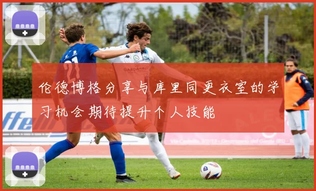 伦德博格分享与库里同更衣室的学习机会期待提升个人技能