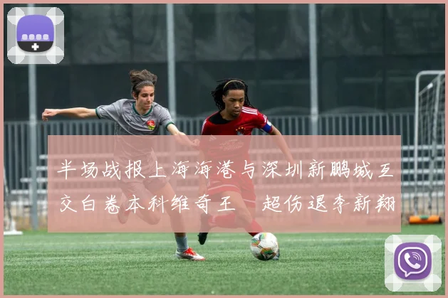 半场战报上海海港与深圳新鹏城互交白卷本科维奇王燊超伤退李新翔错失良机