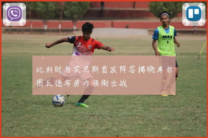 比利时与突尼斯首发阵容揭晓库尔图瓦德布劳内领衔出战