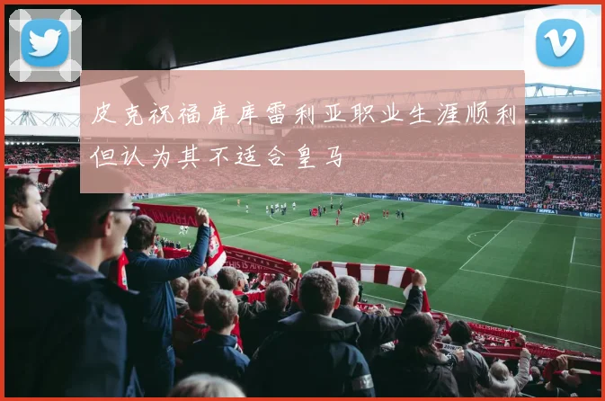 皮克祝福库库雷利亚职业生涯顺利但认为其不适合皇马