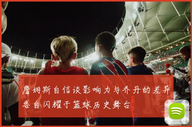 詹姆斯自信谈影响力与乔丹的差异各自闪耀于篮球历史舞台