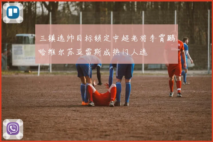 三镇选帅目标锁定中超老将李霄鹏哈维尔苏亚雷斯成热门人选