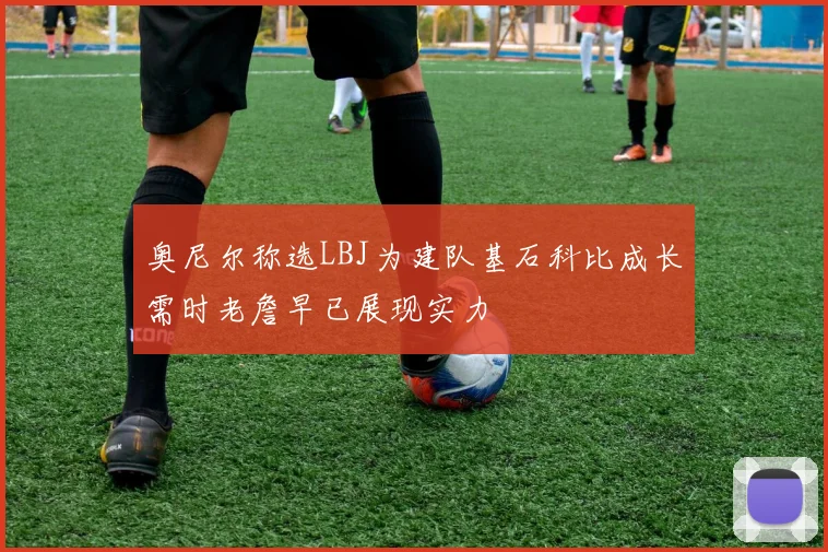 奥尼尔称选LBJ为建队基石科比成长需时老詹早已展现实力