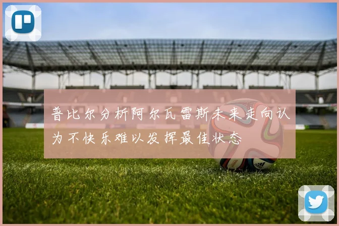 普比尔分析阿尔瓦雷斯未来走向认为不快乐难以发挥最佳状态