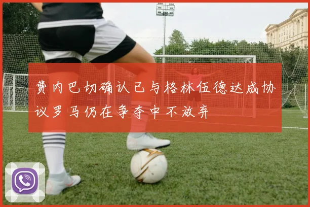 费内巴切确认已与格林伍德达成协议罗马仍在争夺中不放弃