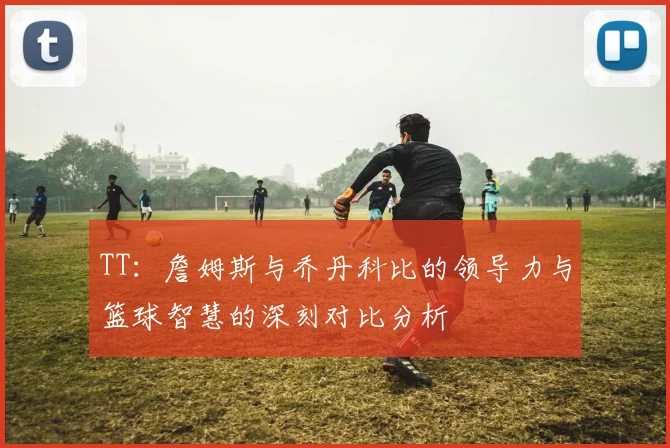 TT：詹姆斯与乔丹科比的领导力与篮球智慧的深刻对比分析